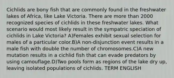 Cichlids are bony fish that are commonly found in the freshwater lakes of Africa, like Lake Victoria. There are more than 2000 recognized species of cichlids in these freshwater lakes. What scenario would most likely result in the sympatric speciation of cichlids in Lake Victoria? A)Females exhibit sexual selection for males of a particular color.B)A non-disjunction event results in a male fish with double the number of chromosomes.C)A new mutation results in a cichlid fish that can evade predators by using camouflage.D)Two pools form as regions of the lake dry up, leaving isolated populations of cichlids. TERM ENGLISH