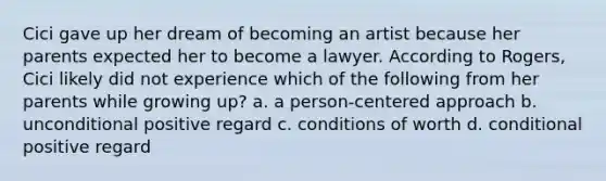 Cici gave up her dream of becoming an artist because her parents expected her to become a lawyer. According to Rogers, Cici likely did not experience which of the following from her parents while growing up? a. a person-centered approach b. unconditional positive regard c. conditions of worth d. conditional positive regard