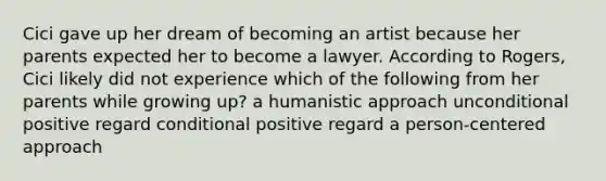 Cici gave up her dream of becoming an artist because her parents expected her to become a lawyer. According to Rogers, Cici likely did not experience which of the following from her parents while growing up? a humanistic approach unconditional positive regard conditional positive regard a person-centered approach