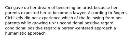 Cici gave up her dream of becoming an artist because her parents expected her to become a lawyer. According to Rogers, Cici likely did not experience which of the following from her parents while growing up? unconditional positive regard conditional positive regard a person-centered approach a humanistic approach