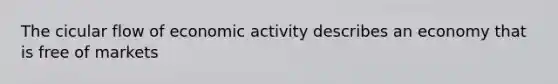 The cicular flow of economic activity describes an economy that is free of markets