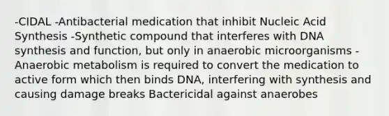 -CIDAL -Antibacterial medication that inhibit Nucleic Acid Synthesis -Synthetic compound that interferes with DNA synthesis and function, but only in anaerobic microorganisms -Anaerobic metabolism is required to convert the medication to active form which then binds DNA, interfering with synthesis and causing damage breaks Bactericidal against anaerobes