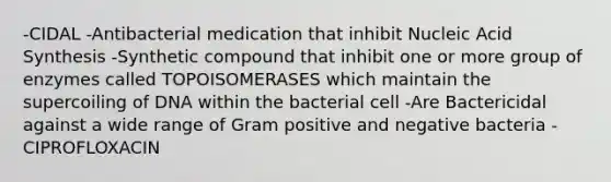 -CIDAL -Antibacterial medication that inhibit Nucleic Acid Synthesis -Synthetic compound that inhibit one or more group of enzymes called TOPOISOMERASES which maintain the supercoiling of DNA within the bacterial cell -Are Bactericidal against a wide range of Gram positive and negative bacteria -CIPROFLOXACIN