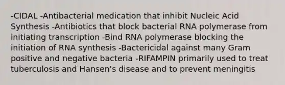 -CIDAL -Antibacterial medication that inhibit Nucleic Acid Synthesis -Antibiotics that block bacterial RNA polymerase from initiating transcription -Bind RNA polymerase blocking the initiation of RNA synthesis -Bactericidal against many Gram positive and negative bacteria -RIFAMPIN primarily used to treat tuberculosis and Hansen's disease and to prevent meningitis