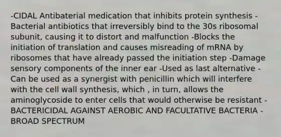 -CIDAL Antibaterial medication that inhibits protein synthesis -Bacterial antibiotics that irreversibly bind to the 30s ribosomal subunit, causing it to distort and malfunction -Blocks the initiation of translation and causes misreading of mRNA by ribosomes that have already passed the initiation step -Damage sensory components of the inner ear -Used as last alternative -Can be used as a synergist with penicillin which will interfere with the cell wall synthesis, which , in turn, allows the aminoglycoside to enter cells that would otherwise be resistant -BACTERICIDAL AGAINST AEROBIC AND FACULTATIVE BACTERIA -BROAD SPECTRUM