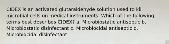 CIDEX is an activated glutaraldehyde solution used to kill microbial cells on medical instruments. Which of the following terms best describes CIDEX? a. Microbiostatic antiseptic b. Microbiostatic disinfectant c. Microbiocidal antiseptic d. Microbiocidal disinfectant