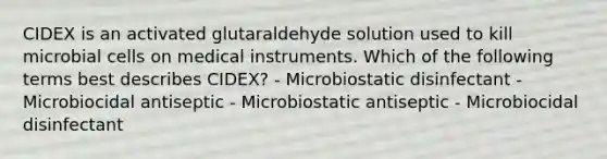 CIDEX is an activated glutaraldehyde solution used to kill microbial cells on medical instruments. Which of the following terms best describes CIDEX? - Microbiostatic disinfectant - Microbiocidal antiseptic - Microbiostatic antiseptic - Microbiocidal disinfectant