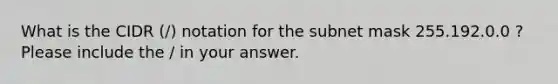 What is the CIDR (/) notation for the subnet mask 255.192.0.0 ? Please include the / in your answer.