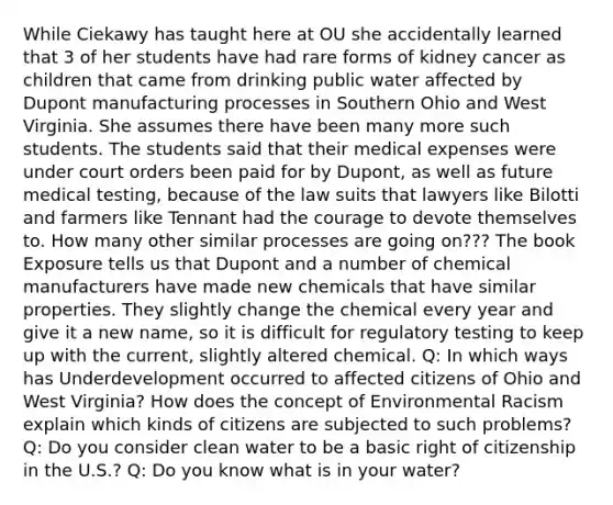 While Ciekawy has taught here at OU she accidentally learned that 3 of her students have had rare forms of kidney cancer as children that came from drinking public water affected by Dupont manufacturing processes in Southern Ohio and West Virginia. She assumes there have been many more such students. The students said that their medical expenses were under court orders been paid for by Dupont, as well as future medical testing, because of the law suits that lawyers like Bilotti and farmers like Tennant had the courage to devote themselves to. How many other similar processes are going on??? The book Exposure tells us that Dupont and a number of chemical manufacturers have made new chemicals that have similar properties. They slightly change the chemical every year and give it a new name, so it is difficult for regulatory testing to keep up with the current, slightly altered chemical. Q: In which ways has Underdevelopment occurred to affected citizens of Ohio and West Virginia? How does the concept of Environmental Racism explain which kinds of citizens are subjected to such problems? Q: Do you consider clean water to be a basic right of citizenship in the U.S.? Q: Do you know what is in your water?