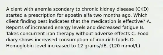 A cient with anemia scondary to chronic kidney disease (CKD) started a prescription for epoetin alfa two months ago. Which client finding best indicates that the medication is effective? A. Reports of increased energy levels and decreased fatigue B. Takes concurrent iron therapy without adverse effects C. Food diary shows increased consumption of iron-rich foods D. Hemoglobin level increased to 12 grams/dE. (120 mmol/L)