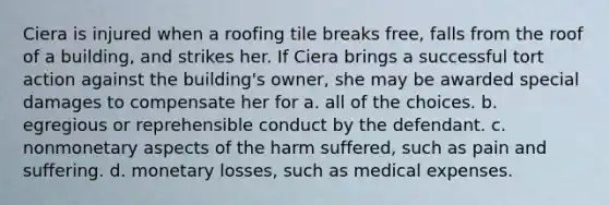 Ciera is injured when a roofing tile breaks free, falls from the roof of a building, and strikes her. If Ciera brings a successful tort action against the building's owner, she may be awarded special damages to compensate her for a. all of the choices. b. egregious or reprehensible conduct by the defendant. c. nonmonetary aspects of the harm suffered, such as pain and suffering. d. monetary losses, such as medical expenses.