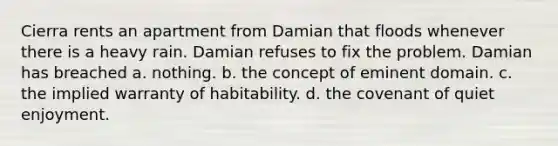 Cierra rents an apartment from Damian that floods whenever there is a heavy rain. Damian refuses to fix the problem. Damian has breached a. ​nothing. b. ​the concept of eminent domain. c. ​the implied warranty of habitability. d. ​the covenant of quiet enjoyment.