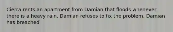 Cierra rents an apartment from Damian that floods whenever there is a heavy rain. Damian refuses to fix the problem. Damian has breached