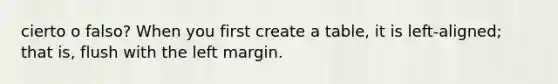 cierto o falso? When you first create a table, it is left-aligned; that is, flush with the left margin.