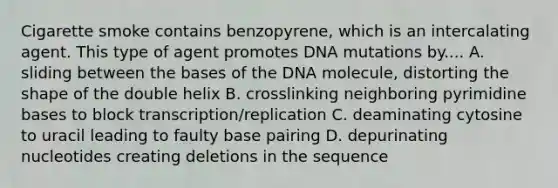 Cigarette smoke contains benzopyrene, which is an intercalating agent. This type of agent promotes DNA mutations by.... A. sliding between the bases of the DNA molecule, distorting the shape of the double helix B. crosslinking neighboring pyrimidine bases to block transcription/replication C. deaminating cytosine to uracil leading to faulty base pairing D. depurinating nucleotides creating deletions in the sequence