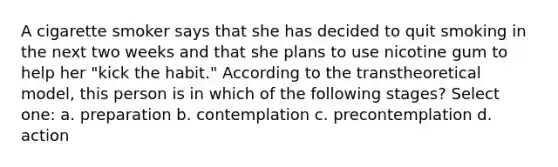 A cigarette smoker says that she has decided to quit smoking in the next two weeks and that she plans to use nicotine gum to help her "kick the habit." According to the transtheoretical model, this person is in which of the following stages? Select one: a. preparation b. contemplation c. precontemplation d. action