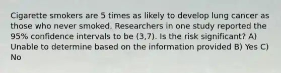 Cigarette smokers are 5 times as likely to develop lung cancer as those who never smoked. Researchers in one study reported the 95% confidence intervals to be (3,7). Is the risk significant? A) Unable to determine based on the information provided B) Yes C) No