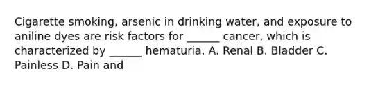 Cigarette smoking, arsenic in drinking water, and exposure to aniline dyes are risk factors for ______ cancer, which is characterized by ______ hematuria. A. Renal B. Bladder C. Painless D. Pain and