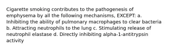 Cigarette smoking contributes to the pathogenesis of emphysema by all the following mechanisms, EXCEPT: a. Inhibiting the ability of pulmonary macrophages to clear bacteria b. Attracting neutrophils to the lung c. Stimulating release of neutrophil elastase d. Directly inhibiting alpha-1-antitrypsin activity