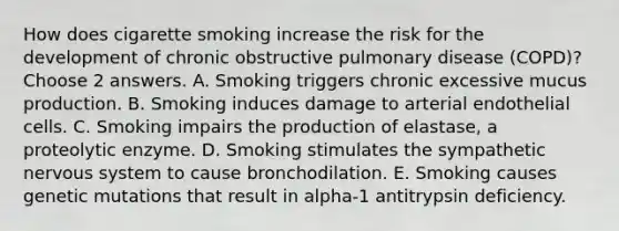 How does cigarette smoking increase the risk for the development of chronic obstructive pulmonary disease (COPD)? Choose 2 answers. A. Smoking triggers chronic excessive mucus production. B. Smoking induces damage to arterial endothelial cells. C. Smoking impairs the production of elastase, a proteolytic enzyme. D. Smoking stimulates the sympathetic nervous system to cause bronchodilation. E. Smoking causes genetic mutations that result in alpha-1 antitrypsin deficiency.