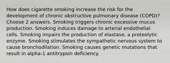 How does cigarette smoking increase the risk for the development of chronic obstructive pulmonary disease (COPD)?Choose 2 answers. Smoking triggers chronic excessive mucus production. Smoking induces damage to arterial endothelial cells. Smoking impairs the production of elastase, a proteolytic enzyme. Smoking stimulates the sympathetic nervous system to cause bronchodilation. Smoking causes genetic mutations that result in alpha-1 antitrypsin deficiency.