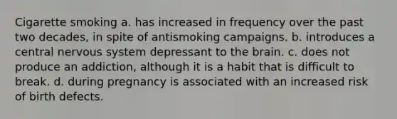 Cigarette smoking a. has increased in frequency over the past two decades, in spite of antismoking campaigns. b. introduces a central nervous system depressant to the brain. c. does not produce an addiction, although it is a habit that is difficult to break. d. during pregnancy is associated with an increased risk of birth defects.