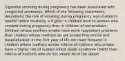 Cigarette smoking during pregnancy has been associated with congenital anomalies. Which of the following statements describe(s) the role of smoking during pregnancy and children's health? Infant mortality is higher in children born to women who smoked during pregnancy than in children of nonsmokers Children whose mothers smoke have more respiratory problems than children whose mothers do not smoke Pneumonia and hospitalization in the first year of life are more frequent in children whose mothers smoke Infants of mothers who smoke have a higher risk of sudden infant death syndrome (SIDS) than infants of mothers who do not smoke All of the above