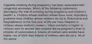 Cigarette smoking during pregnancy has been associated with congenital anomalies. Which of the following statements describe(s) the role of smoking during pregnancy and children's health? a. Children whose mothers smoke have more respiratory problems than children whose mothers do not b. Pneumonia and hospitalization in the first year of life are more frequent in children whose mothers smoke c. Infant mortality is higher in children born to women who smoked during pregnancy than in children of nonsmokers d. Infants of mothers who smoke have higher risk of SIDS than infants of mothers who do not e. All of the above