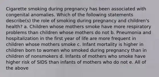 Cigarette smoking during pregnancy has been associated with congenital anomalies. Which of the following statements describe(s) the role of smoking during pregnancy and children's health? a. Children whose mothers smoke have more respiratory problems than children whose mothers do not b. Pneumonia and hospitalization in the first year of life are more frequent in children whose mothers smoke c. Infant mortality is higher in children born to women who smoked during pregnancy than in children of nonsmokers d. Infants of mothers who smoke have higher risk of SIDS than infants of mothers who do not e. All of the above