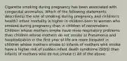 Cigarette smoking during pregnancy has been associated with congenital anomalies. Which of the following statements describe(s) the role of smoking during pregnancy and children's health? Infant mortality is higher in children born to women who smoked during pregnancy than in children of nonsmokers Children whose mothers smoke have more respiratory problems than children whose mothers do not smoke a) Pneumonia and hospitalization in the first year of life are more frequent in children whose mothers smoke b) Infants of mothers who smoke have a higher risk of sudden infant death syndrome (SIDS) than infants of mothers who do not smoke c) All of the above