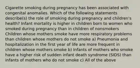 Cigarette smoking during pregnancy has been associated with congenital anomalies. Which of the following statements describe(s) the role of smoking during pregnancy and children's health? Infant mortality is higher in children born to women who smoked during pregnancy than in children of nonsmokers Children whose mothers smoke have more respiratory problems than children whose mothers do not smoke a) Pneumonia and hospitalization in the first year of life are more frequent in children whose mothers smoke b) Infants of mothers who smoke have a higher risk of sudden infant death syndrome (SIDS) than infants of mothers who do not smoke c) All of the above