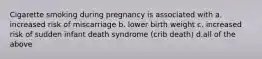 Cigarette smoking during pregnancy is associated with a. increased risk of miscarriage b. lower birth weight c. increased risk of sudden infant death syndrome (crib death) d.all of the above