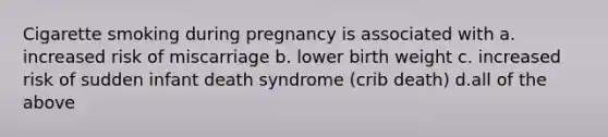 Cigarette smoking during pregnancy is associated with a. increased risk of miscarriage b. lower birth weight c. increased risk of sudden infant death syndrome (crib death) d.all of the above