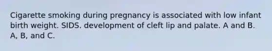 Cigarette smoking during pregnancy is associated with low infant birth weight. SIDS. development of cleft lip and palate. A and B. A, B, and C.