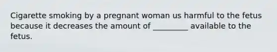 Cigarette smoking by a pregnant woman us harmful to the fetus because it decreases the amount of _________ available to the fetus.