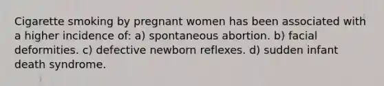 Cigarette smoking by pregnant women has been associated with a higher incidence of: a) spontaneous abortion. b) facial deformities. c) defective newborn reflexes. d) sudden infant death syndrome.