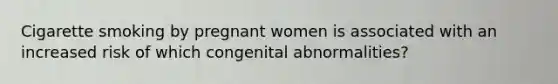 Cigarette smoking by pregnant women is associated with an increased risk of which congenital abnormalities?