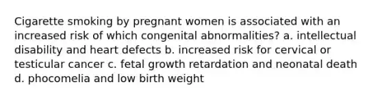 Cigarette smoking by pregnant women is associated with an increased risk of which congenital abnormalities? a. intellectual disability and heart defects b. increased risk for cervical or testicular cancer c. fetal growth retardation and neonatal death d. phocomelia and low birth weight