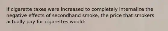 If cigarette taxes were increased to completely internalize the negative effects of secondhand smoke, the price that smokers actually pay for cigarettes would: