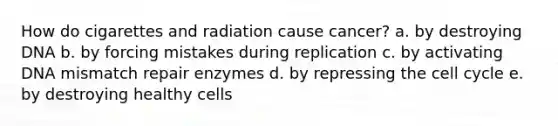 How do cigarettes and radiation cause cancer? a. by destroying DNA b. by forcing mistakes during replication c. by activating DNA mismatch repair enzymes d. by repressing the cell cycle e. by destroying healthy cells