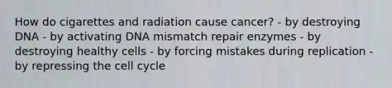 How do cigarettes and radiation cause cancer? - by destroying DNA - by activating DNA mismatch repair enzymes - by destroying healthy cells - by forcing mistakes during replication - by repressing the cell cycle