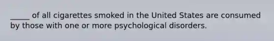 _____ of all cigarettes smoked in the United States are consumed by those with one or more psychological disorders.