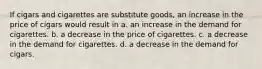 If cigars and cigarettes are substitute goods, an increase in the price of cigars would result in a. an increase in the demand for cigarettes. b. a decrease in the price of cigarettes. c. a decrease in the demand for cigarettes. d. a decrease in the demand for cigars.