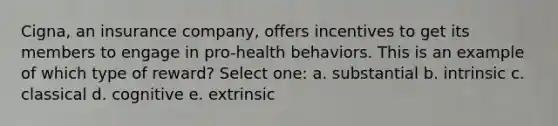 Cigna, an insurance company, offers incentives to get its members to engage in pro-health behaviors. This is an example of which type of reward? Select one: a. substantial b. intrinsic c. classical d. cognitive e. extrinsic