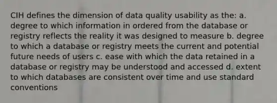 CIH defines the dimension of data quality usability as the: a. degree to which information in ordered from the database or registry reflects the reality it was designed to measure b. degree to which a database or registry meets the current and potential future needs of users c. ease with which the data retained in a database or registry may be understood and accessed d. extent to which databases are consistent over time and use standard conventions