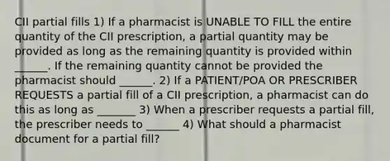 CII partial fills 1) If a pharmacist is UNABLE TO FILL the entire quantity of the CII prescription, a partial quantity may be provided as long as the remaining quantity is provided within ______. If the remaining quantity cannot be provided the pharmacist should ______. 2) If a PATIENT/POA OR PRESCRIBER REQUESTS a partial fill of a CII prescription, a pharmacist can do this as long as _______ 3) When a prescriber requests a partial fill, the prescriber needs to ______ 4) What should a pharmacist document for a partial fill?