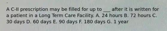 A C-II prescription may be filled for up to ___ after it is written for a patient in a Long Term Care Facility. A. 24 hours B. 72 hours C. 30 days D. 60 days E. 90 days F. 180 days G. 1 year