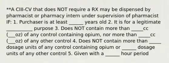 **A CIII-CV that does NOT require a RX may be dispensed by pharmacist or pharmacy intern under supervision of pharmacist IF: 1. Purchaser is at least ______ years old 2. It is for a legitimate ___________ purpose 3. Does NOT contain more than _____cc (___oz) of any control containing opium, nor more than _____cc (___oz) of any other control 4. Does NOT contain more than _____ dosage units of any control containing opium or ______ dosage units of any other control 5. Given with a ______ hour period