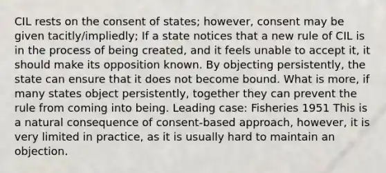 CIL rests on the consent of states; however, consent may be given tacitly/impliedly; If a state notices that a new rule of CIL is in the process of being created, and it feels unable to accept it, it should make its opposition known. By objecting persistently, the state can ensure that it does not become bound. What is more, if many states object persistently, together they can prevent the rule from coming into being. Leading case: Fisheries 1951 This is a natural consequence of consent-based approach, however, it is very limited in practice, as it is usually hard to maintain an objection.