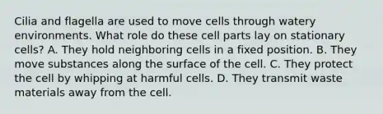 Cilia and flagella are used to move cells through watery environments. What role do these cell parts lay on stationary cells? A. They hold neighboring cells in a fixed position. B. They move substances along the surface of the cell. C. They protect the cell by whipping at harmful cells. D. They transmit waste materials away from the cell.